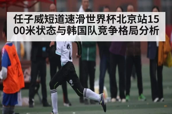 任子威短道速滑世界杯北京站1500米状态与韩国队竞争格局分析